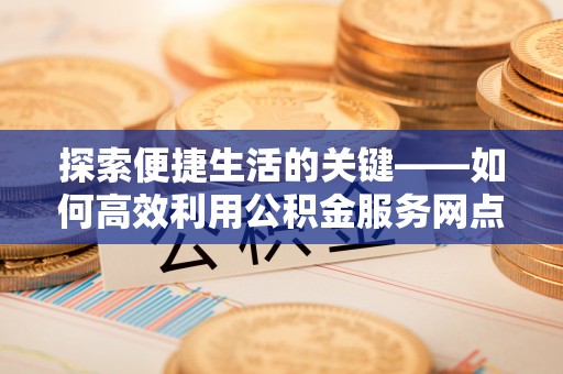 云和探索便捷生活的关键——如何高效利用公积金服务网点查询功能