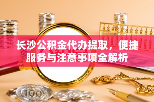 云和长沙公积金代办提取，便捷服务与注意事项全解析