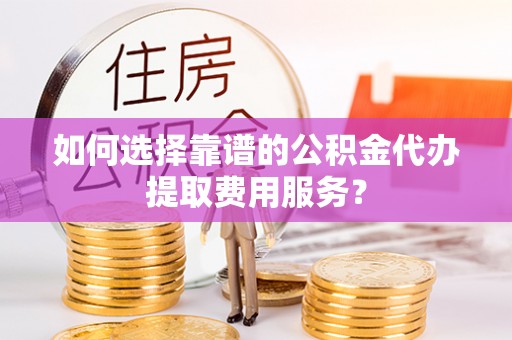 云和如何选择靠谱的公积金代办提取费用服务？