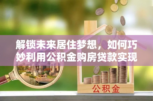 云和解锁未来居住梦想，如何巧妙利用公积金购房贷款实现房产投资
