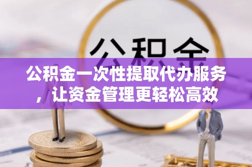 云和公积金一次性提取代办服务，让资金管理更轻松高效
