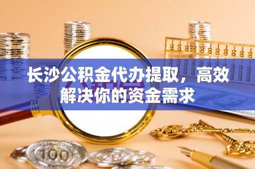 云和长沙公积金代办提取，高效解决你的资金需求