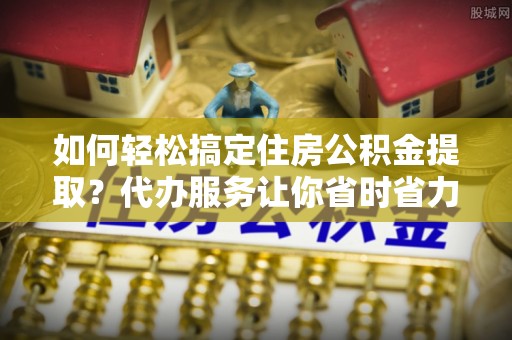 云和如何轻松搞定住房公积金提取？代办服务让你省时省力