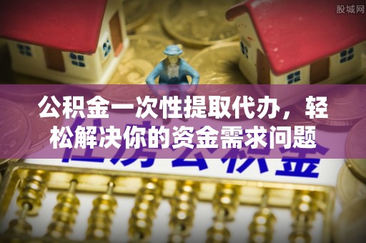 云和公积金一次性提取代办，轻松解决你的资金需求问题