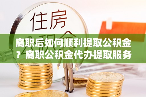 云和离职后如何顺利提取公积金？离职公积金代办提取服务助力无忧办理
