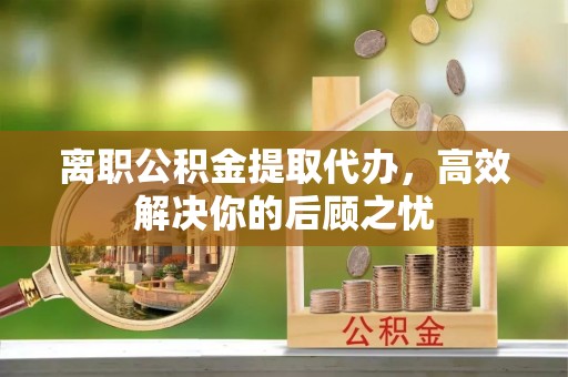 云和离职公积金提取代办，高效解决你的后顾之忧