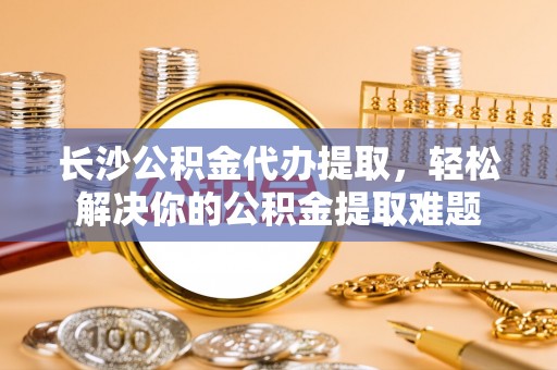 云和长沙公积金代办提取，轻松解决你的公积金提取难题
