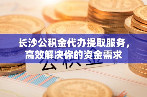 云和长沙公积金代办提取服务，高效解决你的资金需求