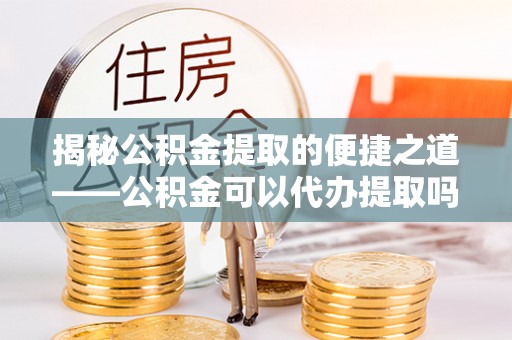 云和揭秘公积金提取的便捷之道——公积金可以代办提取吗？