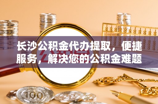 云和长沙公积金代办提取，便捷服务，解决您的公积金难题