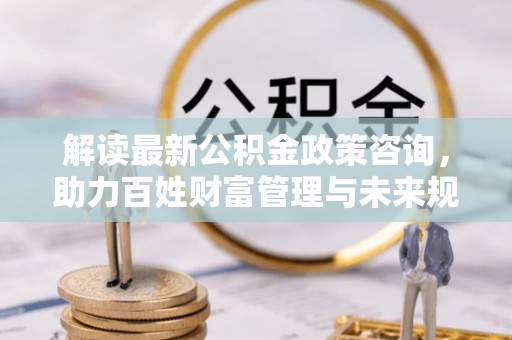 云和解读最新公积金政策咨询，助力百姓财富管理与未来规划