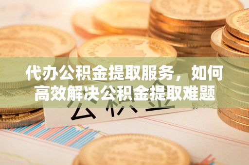 云和代办公积金提取服务，如何高效解决公积金提取难题