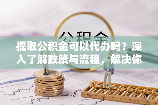 云和提取公积金可以代办吗？深入了解政策与流程，解决你的疑问