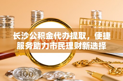 云和长沙公积金代办提取，便捷服务助力市民理财新选择
