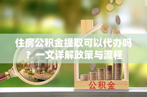 云和住房公积金提取可以代办吗？一文详解政策与流程