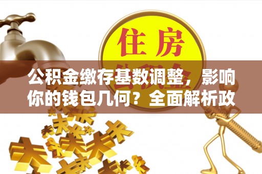 云和公积金缴存基数调整，影响你的钱包几何？全面解析政策与实际收益