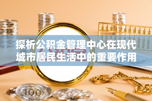 云和探析公积金管理中心在现代城市居民生活中的重要作用