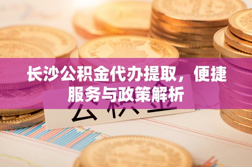 云和长沙公积金代办提取，便捷服务与政策解析