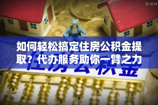 云和如何轻松搞定住房公积金提取？代办服务助你一臂之力